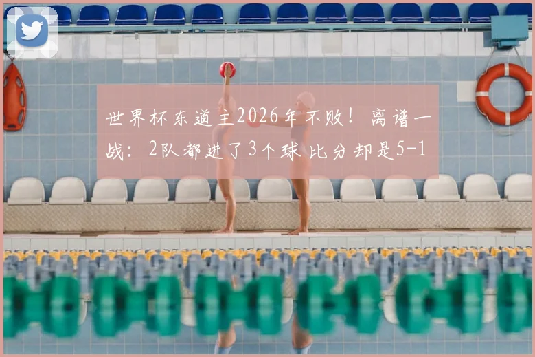 世界杯东道主2026年不败！离谱一战：2队都进了3个球 比分却是5-1