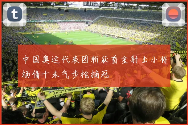 中国奥运代表团斩获首金射击小将杨倩十米气步枪摘冠