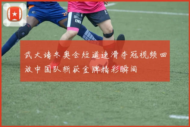 武大靖冬奥会短道速滑夺冠视频回放中国队斩获金牌精彩瞬间