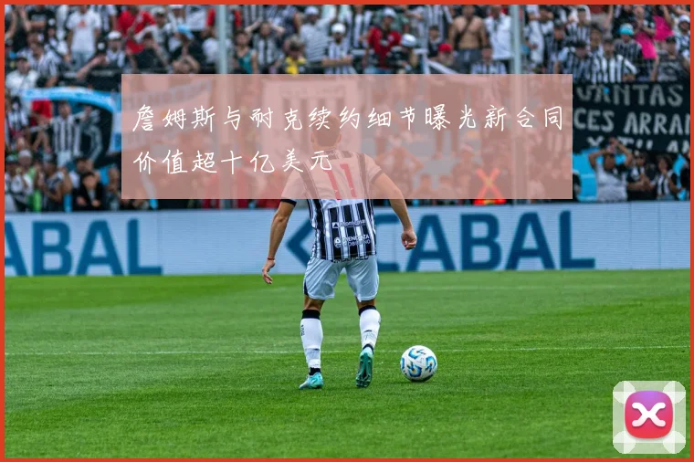 詹姆斯与耐克续约细节曝光新合同价值超十亿美元