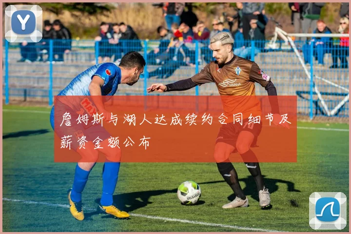 詹姆斯与湖人达成续约合同细节及薪资金额公布