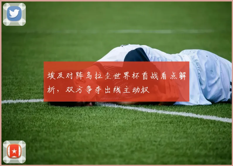 埃及对阵乌拉圭世界杯首战看点解析,双方争夺出线主动权