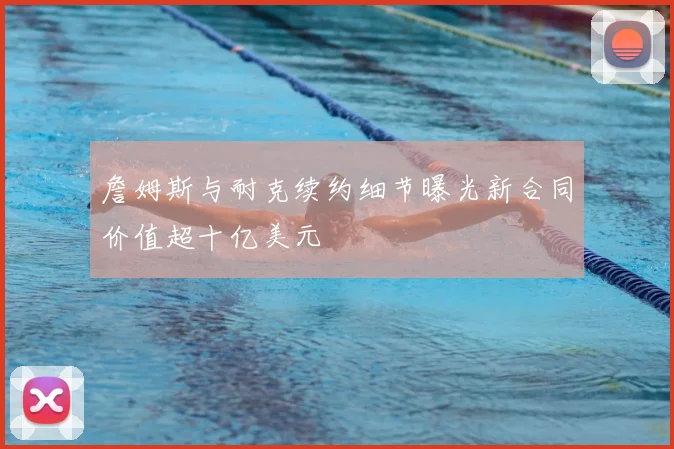 詹姆斯与耐克续约细节曝光新合同价值超十亿美元