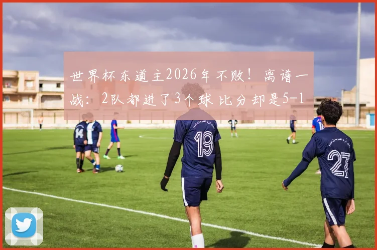 世界杯东道主2026年不败!离谱一战:2队都进了3个球 比分却是5-1