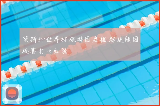 莫斯科世界杯旅游团启程 球迷随团观赛打卡红场