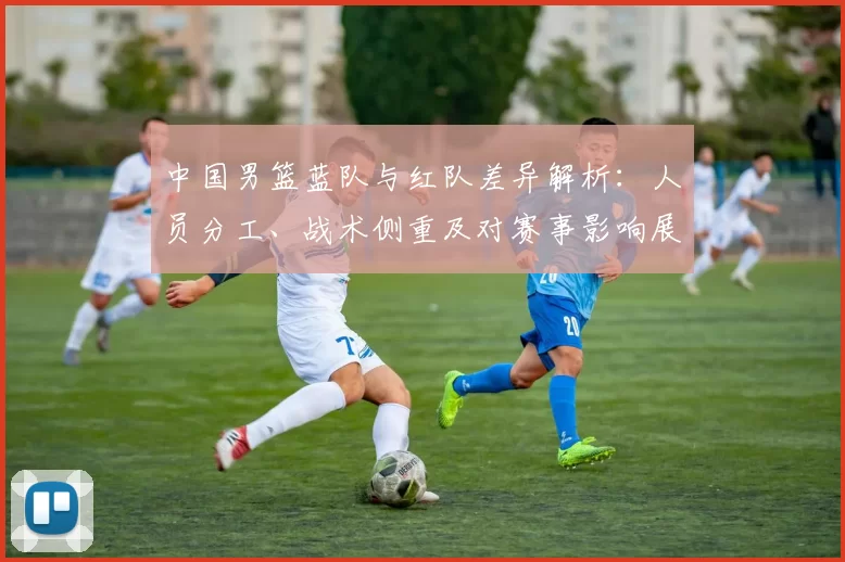 中国男篮蓝队与红队差异解析：人员分工、战术侧重及对赛事影响展望