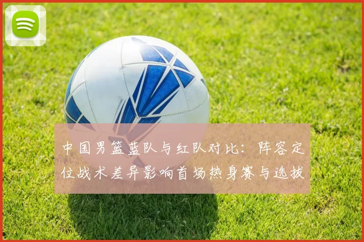 中国男篮蓝队与红队对比：阵容定位战术差异影响首场热身赛与选拔结果