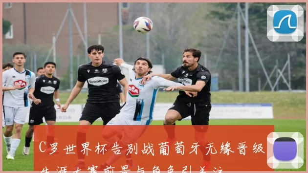 C罗世界杯告别战葡萄牙无缘晋级 生涯大赛前景与角色引关注