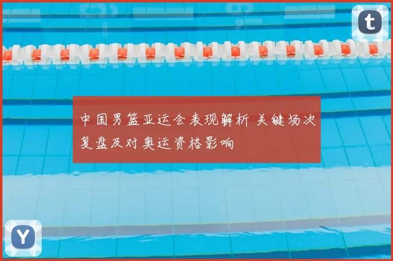 中国男篮亚运会表现解析 关键场次复盘及对奥运资格影响