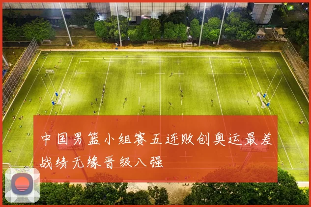 中国男篮小组赛五连败创奥运最差战绩无缘晋级八强