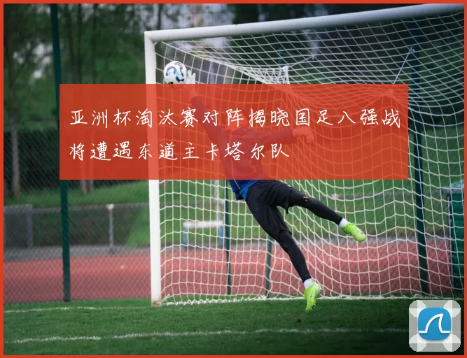 亚洲杯淘汰赛对阵揭晓国足八强战将遭遇东道主卡塔尔队
