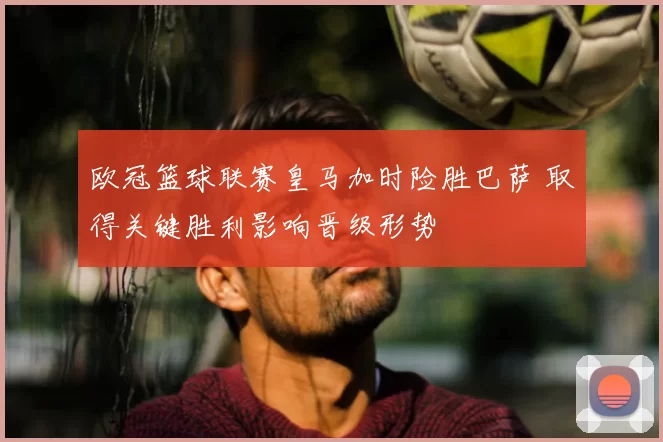 欧冠篮球联赛皇马加时险胜巴萨 取得关键胜利影响晋级形势