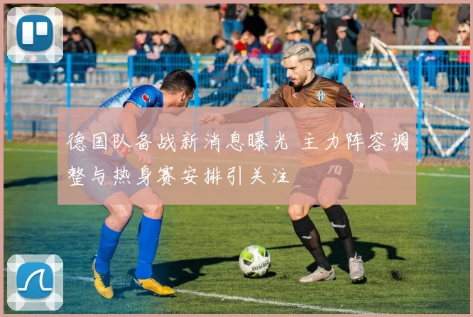 德国队备战新消息曝光 主力阵容调整与热身赛安排引关注