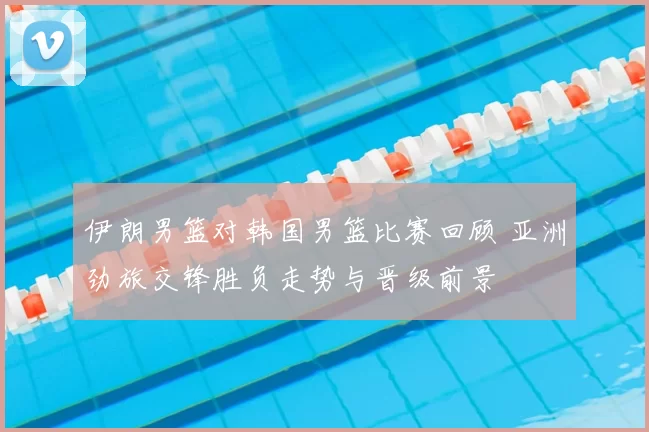 伊朗男篮对韩国男篮比赛回顾 亚洲劲旅交锋胜负走势与晋级前景