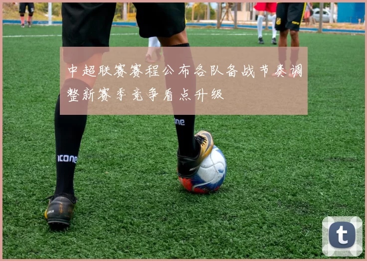 中超联赛赛程公布各队备战节奏调整新赛季竞争看点升级