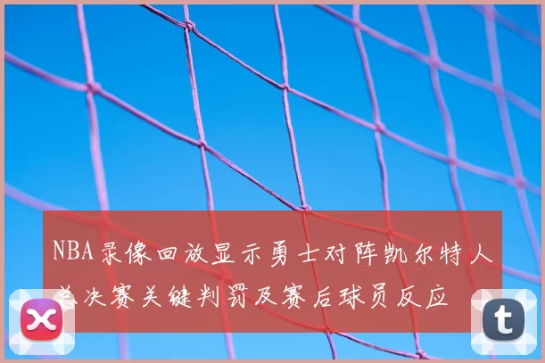 NBA录像回放显示勇士对阵凯尔特人总决赛关键判罚及赛后球员反应