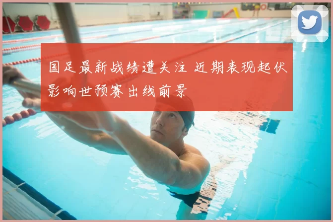 国足最新战绩遭关注 近期表现起伏影响世预赛出线前景