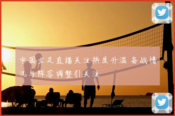 中国女足直播关注热度升温 备战情况与阵容调整引关注