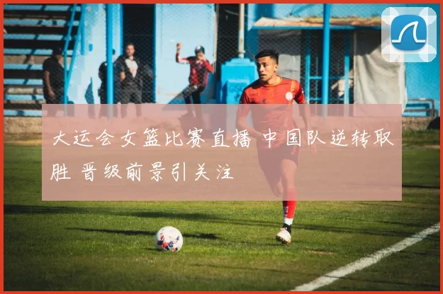 大运会女篮比赛直播 中国队逆转取胜 晋级前景引关注