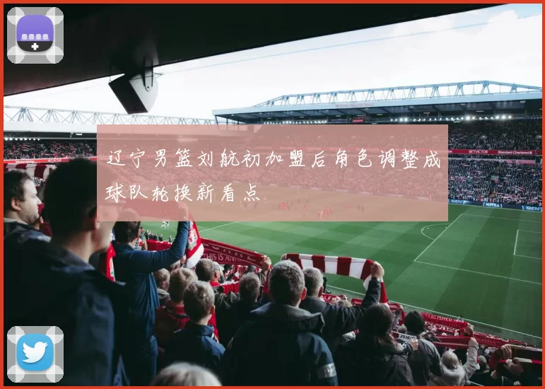 辽宁男篮刘航初加盟后角色调整成球队轮换新看点