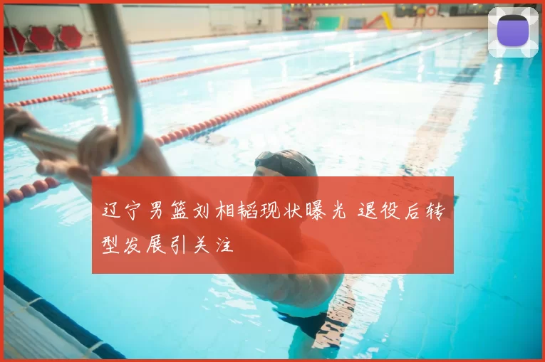 辽宁男篮刘相韬现状曝光 退役后转型发展引关注