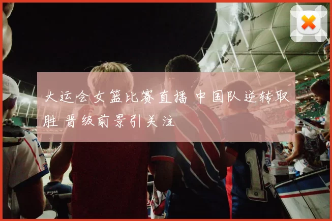 大运会女篮比赛直播 中国队逆转取胜 晋级前景引关注