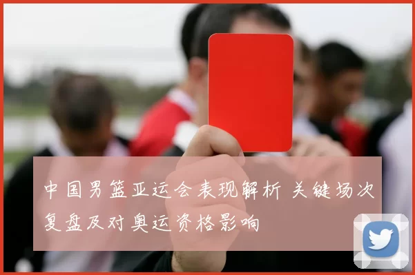 中国男篮亚运会表现解析 关键场次复盘及对奥运资格影响