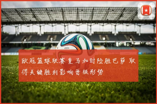 欧冠篮球联赛皇马加时险胜巴萨 取得关键胜利影响晋级形势