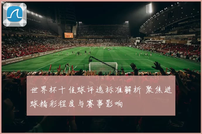 世界杯十佳球评选标准解析 聚焦进球精彩程度与赛事影响