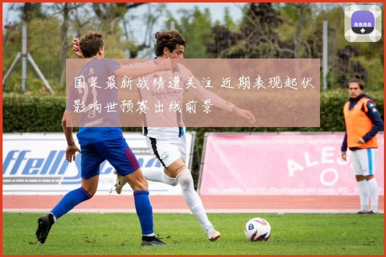 国足最新战绩遭关注 近期表现起伏影响世预赛出线前景