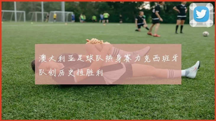 澳大利亚足球队热身赛力克西班牙队创历史性胜利