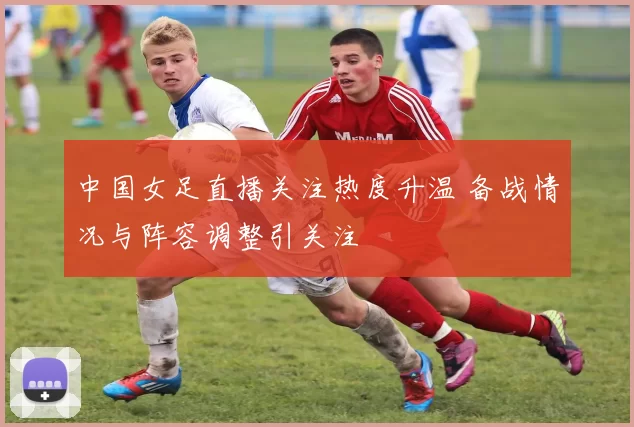 中国女足直播关注热度升温 备战情况与阵容调整引关注