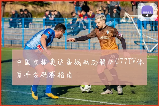 中国女排奥运备战动态解析C77TV体育平台观赛指南