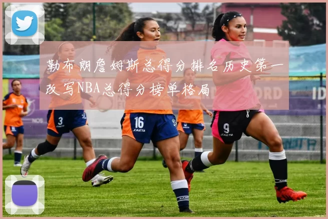 勒布朗詹姆斯总得分排名历史第一改写NBA总得分榜单格局