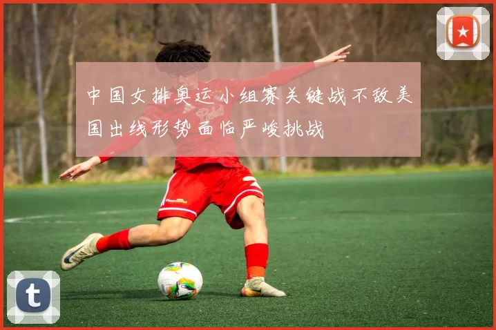 中国女排奥运小组赛关键战不敌美国出线形势面临严峻挑战