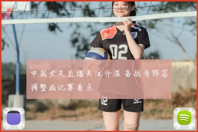 中国女足直播关注升温 备战与阵容调整成比赛看点