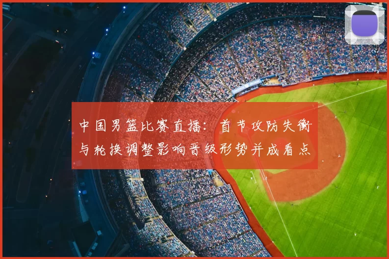 中国男篮比赛直播：首节攻防失衡与轮换调整影响晋级形势并成看点