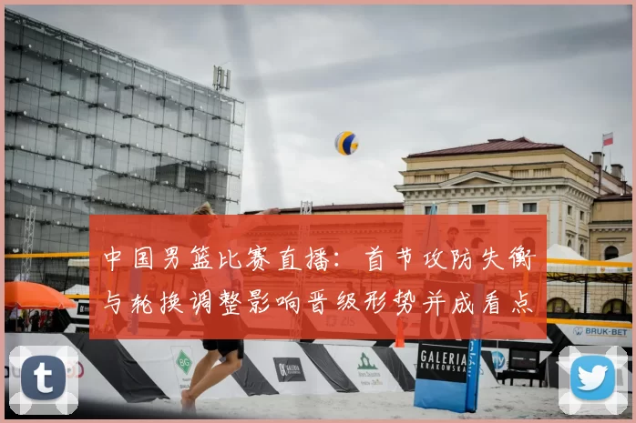 中国男篮比赛直播：首节攻防失衡与轮换调整影响晋级形势并成看点