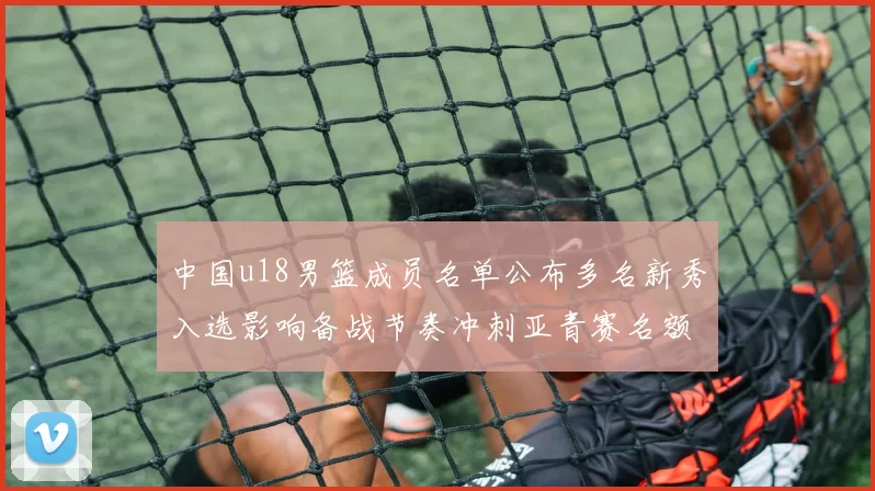 中国u18男篮成员名单公布多名新秀入选影响备战节奏冲刺亚青赛名额
