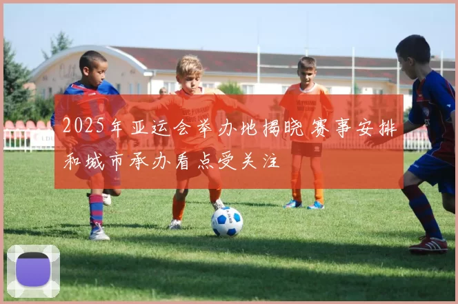 2025年亚运会举办地揭晓 赛事安排和城市承办看点受关注