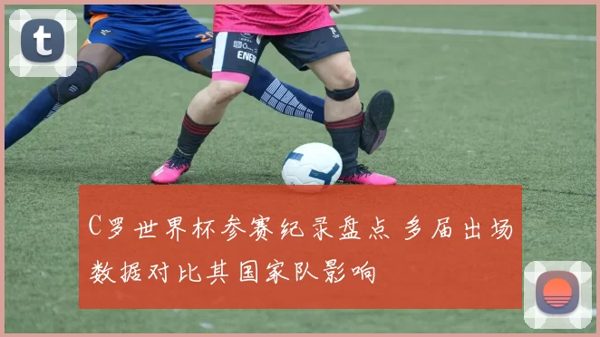 C罗世界杯参赛纪录盘点 多届出场数据对比其国家队影响