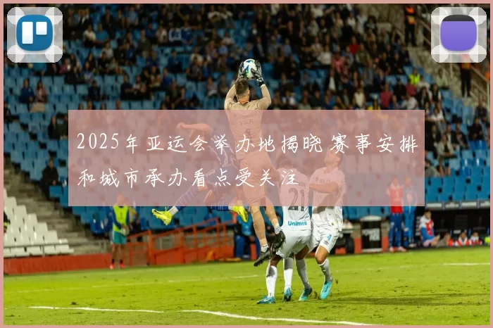 2025年亚运会举办地揭晓 赛事安排和城市承办看点受关注