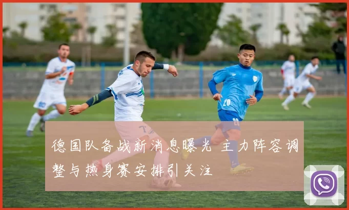 德国队备战新消息曝光 主力阵容调整与热身赛安排引关注