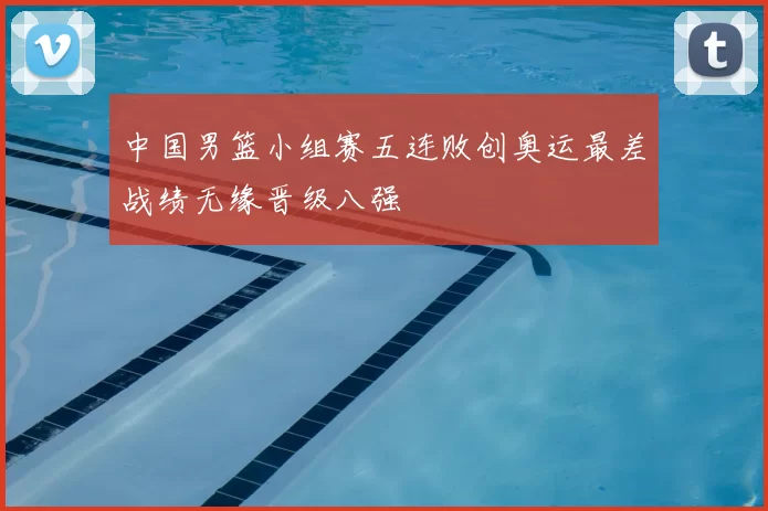 中国男篮小组赛五连败创奥运最差战绩无缘晋级八强