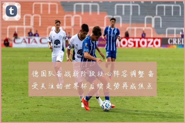 德国队备战新阶段核心阵容调整 备受关注的世界杯后续走势再成焦点