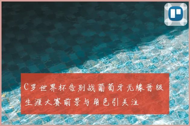 C罗世界杯告别战葡萄牙无缘晋级 生涯大赛前景与角色引关注