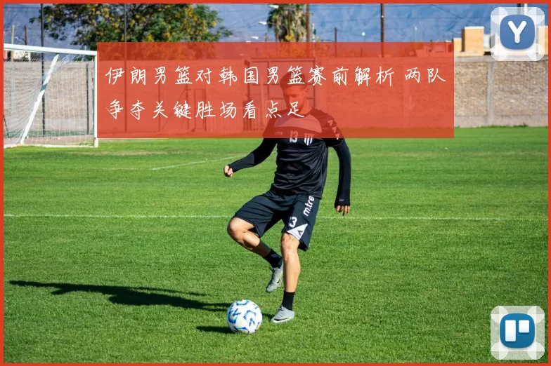 伊朗男篮对韩国男篮赛前解析 两队争夺关键胜场看点足