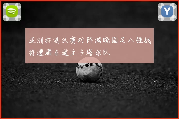 亚洲杯淘汰赛对阵揭晓国足八强战将遭遇东道主卡塔尔队