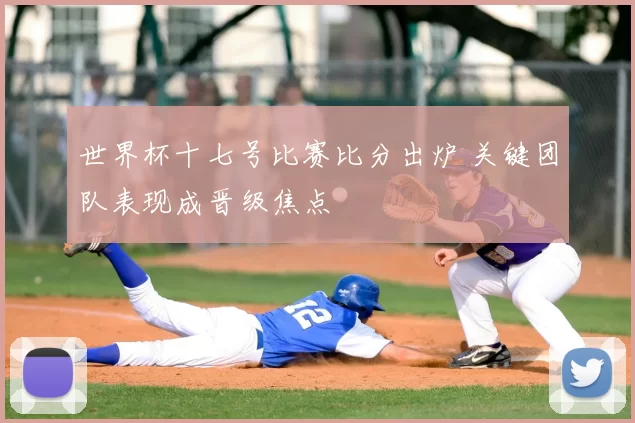 世界杯十七号比赛比分出炉 关键团队表现成晋级焦点