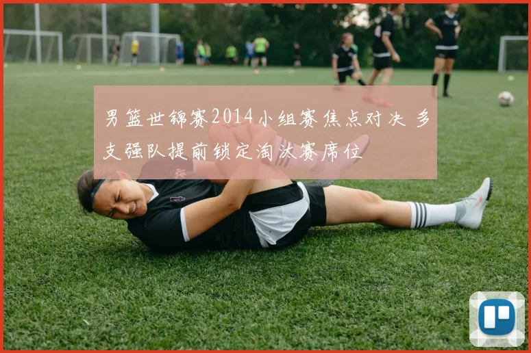 男篮世锦赛2014小组赛焦点对决 多支强队提前锁定淘汰赛席位